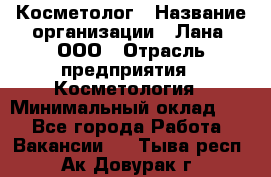 Косметолог › Название организации ­ Лана, ООО › Отрасль предприятия ­ Косметология › Минимальный оклад ­ 1 - Все города Работа » Вакансии   . Тыва респ.,Ак-Довурак г.